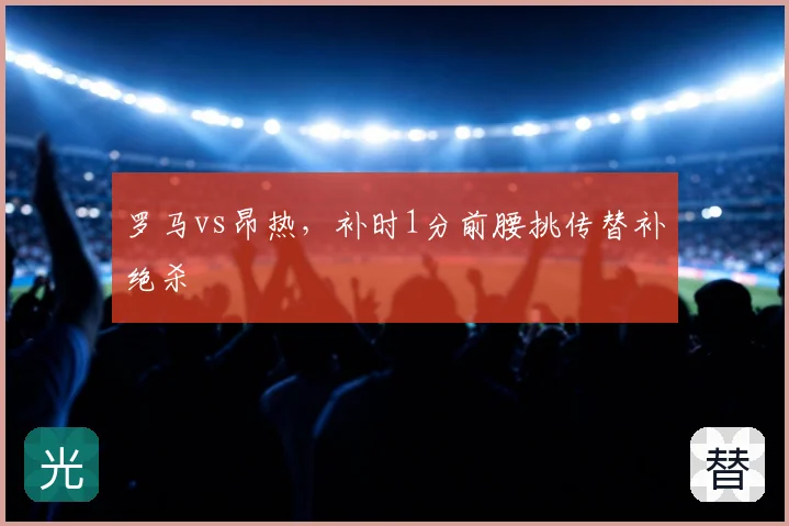 罗马vs昂热，补时1分前腰挑传替补绝杀