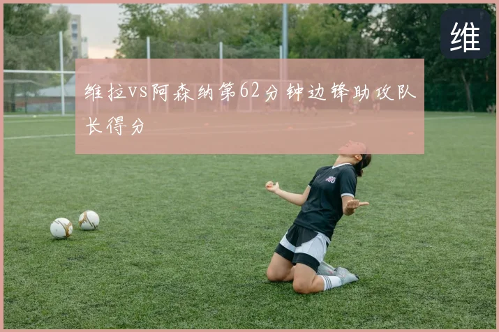 维拉vs阿森纳第62分钟边锋助攻队长得分