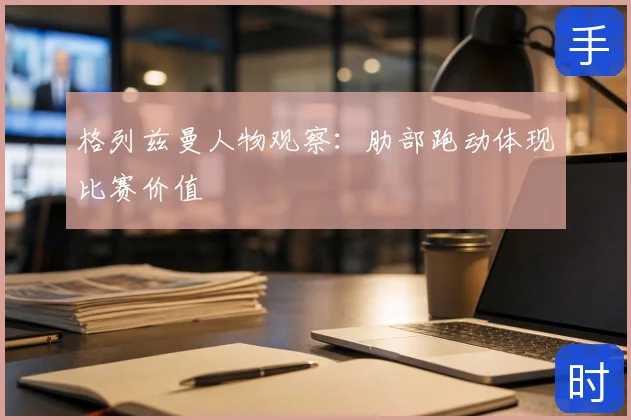 格列兹曼人物观察：肋部跑动体现比赛价值